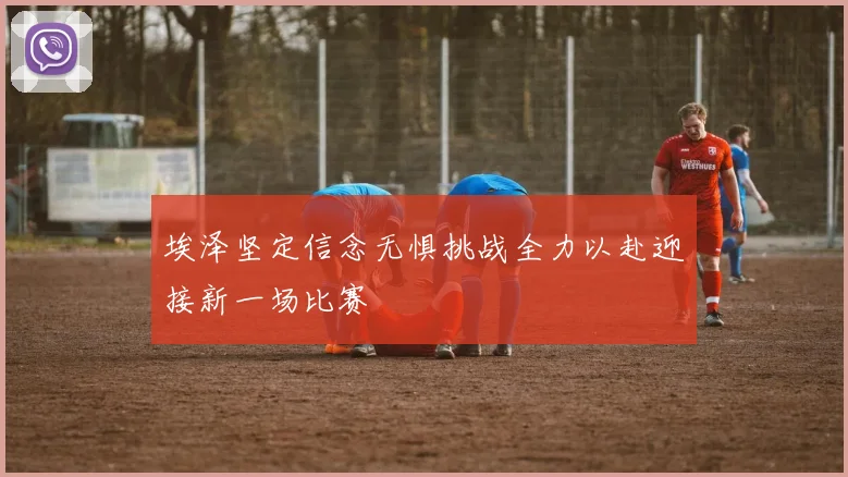 埃泽坚定信念无惧挑战全力以赴迎接新一场比赛