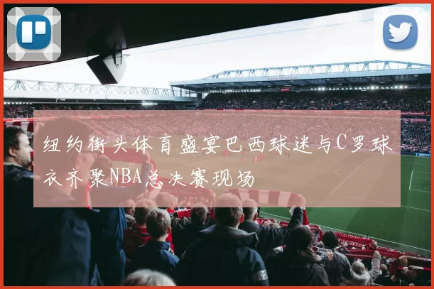 纽约街头体育盛宴巴西球迷与C罗球衣齐聚NBA总决赛现场