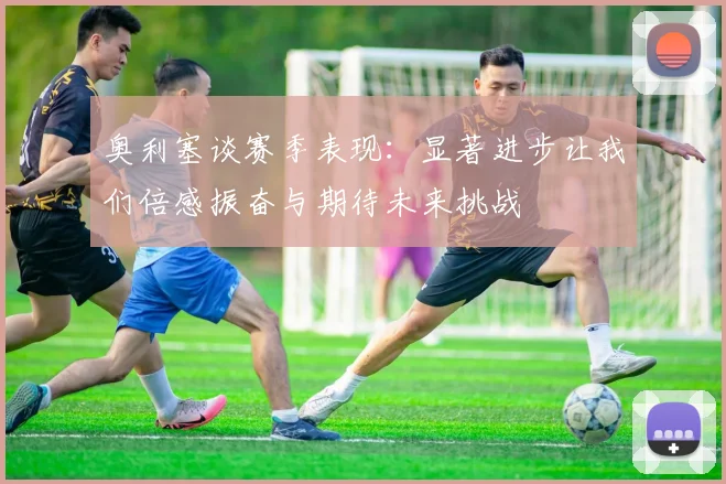 奥利塞谈赛季表现：显著进步让我们倍感振奋与期待未来挑战