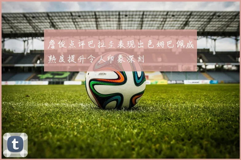 詹俊点评巴拉圭表现出色姆巴佩成熟度提升令人印象深刻