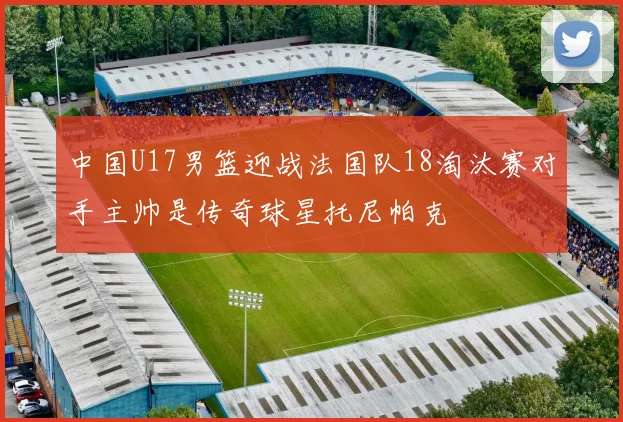 中国U17男篮迎战法国队18淘汰赛对手主帅是传奇球星托尼帕克