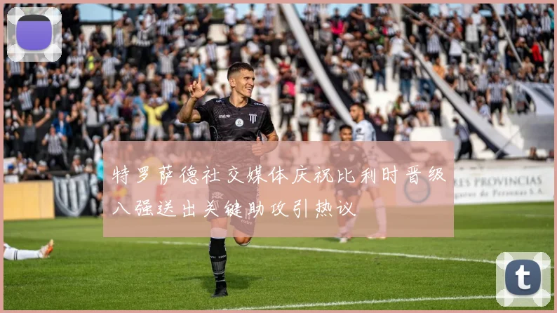 特罗萨德社交媒体庆祝比利时晋级八强送出关键助攻引热议