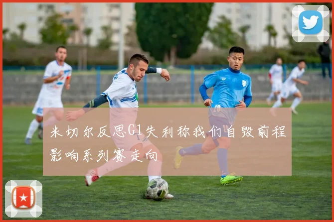 米切尔反思G1失利称我们自毁前程影响系列赛走向