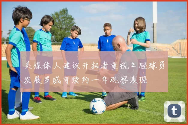 美媒体人建议开拓者重视年轻球员发展罗威可续约一年观察表现
