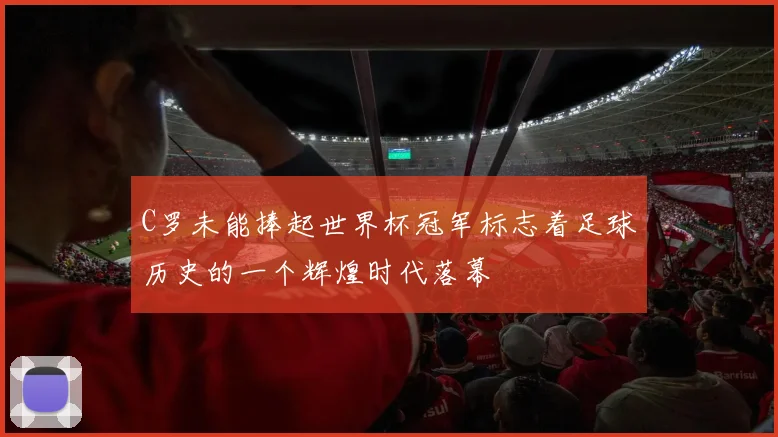 C罗未能捧起世界杯冠军标志着足球历史的一个辉煌时代落幕