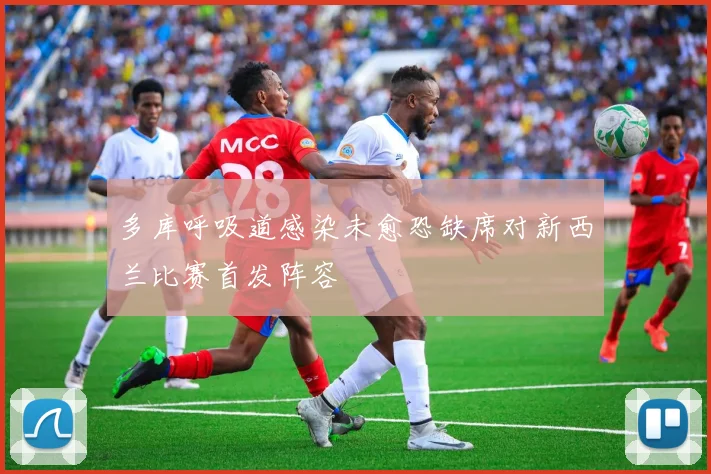 多库呼吸道感染未愈恐缺席对新西兰比赛首发阵容