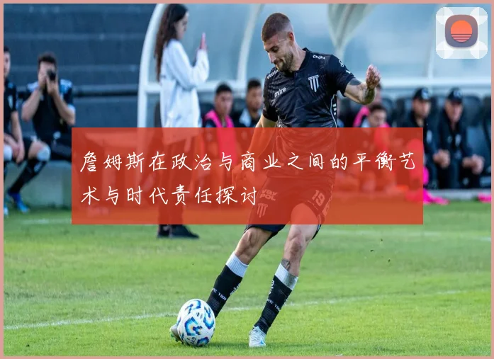 詹姆斯在政治与商业之间的平衡艺术与时代责任探讨