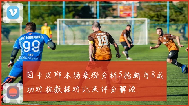 因卡皮耶本场表现分析5抢断与8成功对抗数据对比及评分解读