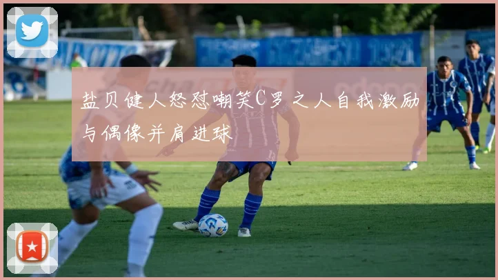 盐贝健人怒怼嘲笑C罗之人自我激励与偶像并肩进球