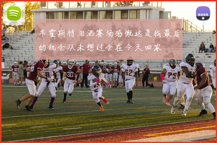 韦霍斯特泪洒赛场感慨这是我最后的机会从未想过会在今天回家