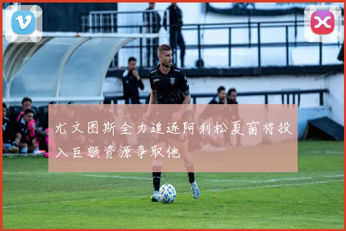 尤文图斯全力追逐阿利松夏窗将投入巨额资源争取他