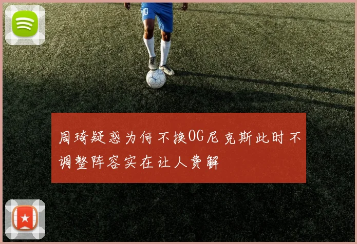周琦疑惑为何不换OG尼克斯此时不调整阵容实在让人费解