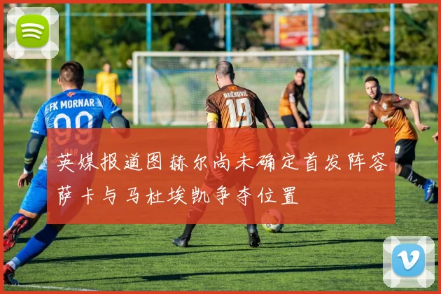 英媒报道图赫尔尚未确定首发阵容萨卡与马杜埃凯争夺位置